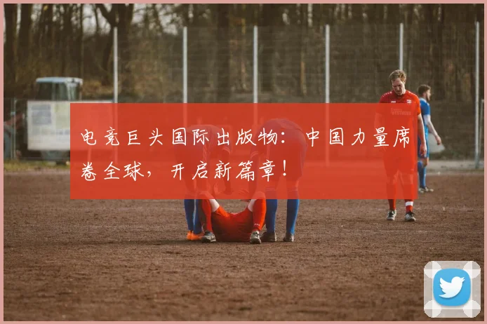 电竞巨头国际出版物:中国力量席卷全球,开启新篇章!