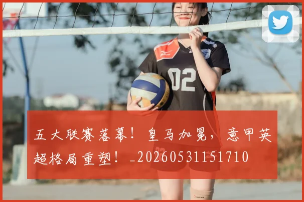 五大联赛落幕！皇马加冕，意甲英超格局重塑！_20260531151710