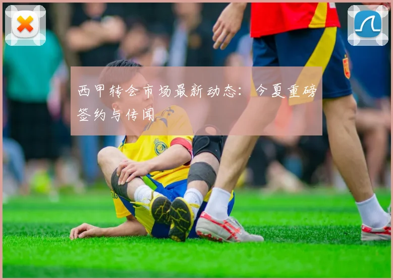 西甲转会市场最新动态:今夏重磅签约与传闻