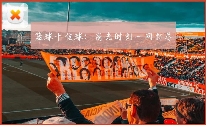 篮球十佳球：高光时刻一网打尽