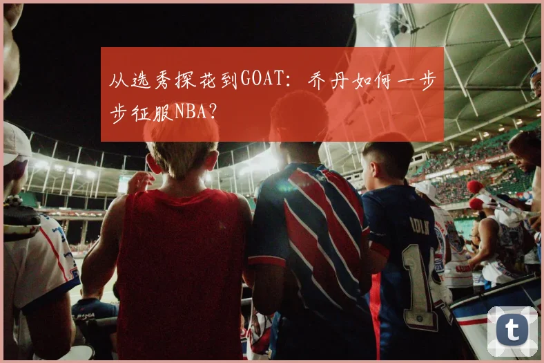 从选秀探花到GOAT：乔丹如何一步步征服NBA？