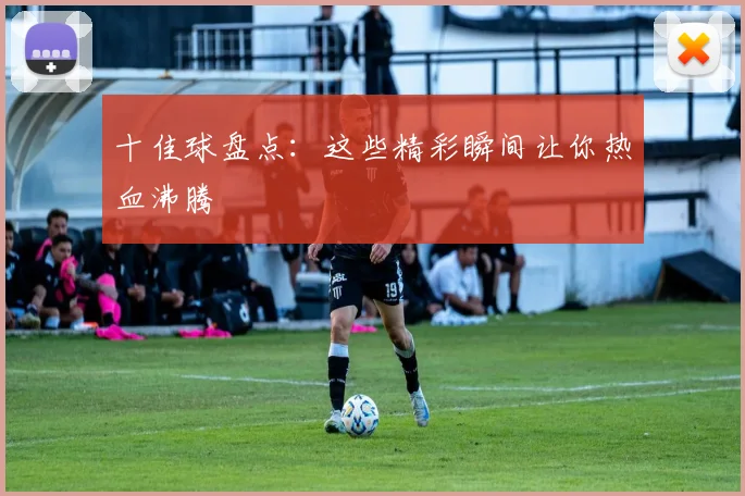 十佳球盘点：这些精彩瞬间让你热血沸腾