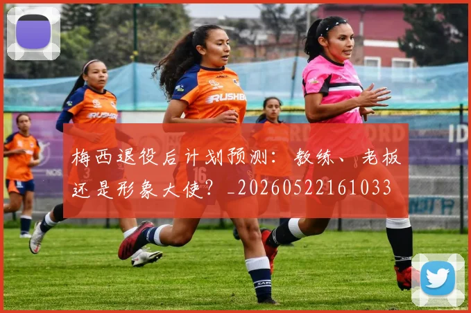 梅西退役后计划预测:教练、老板还是形象大使?_20260522161033