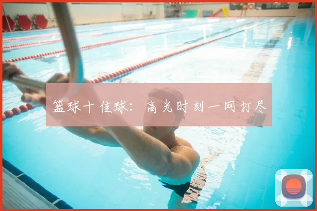 篮球十佳球:高光时刻一网打尽