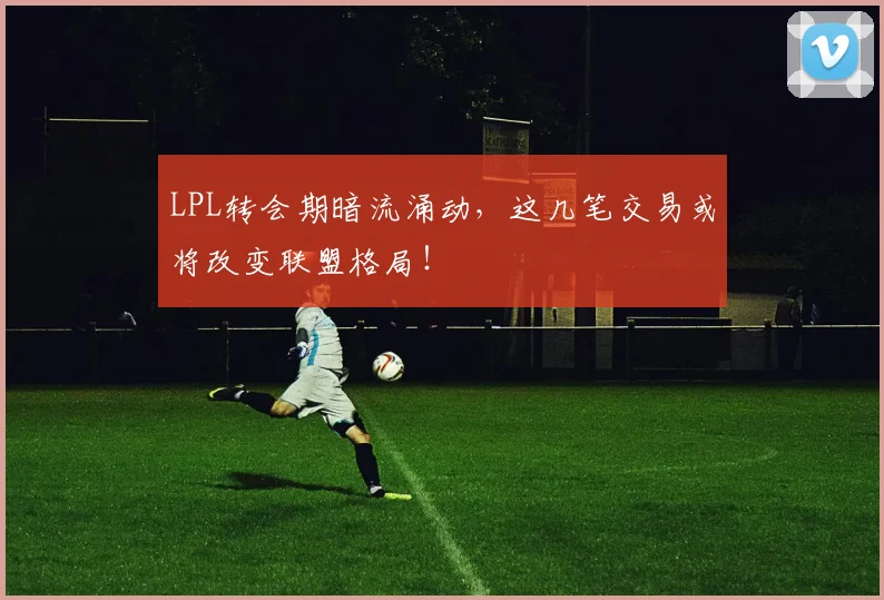 LPL转会期暗流涌动，这几笔交易或将改变联盟格局！