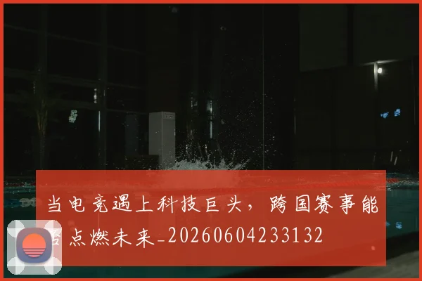 当电竞遇上科技巨头，跨国赛事能否点燃未来_20260604233132