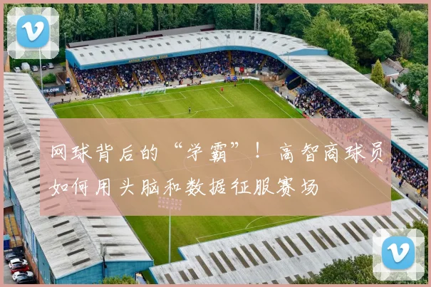 网球背后的“学霸”!高智商球员如何用头脑和数据征服赛场