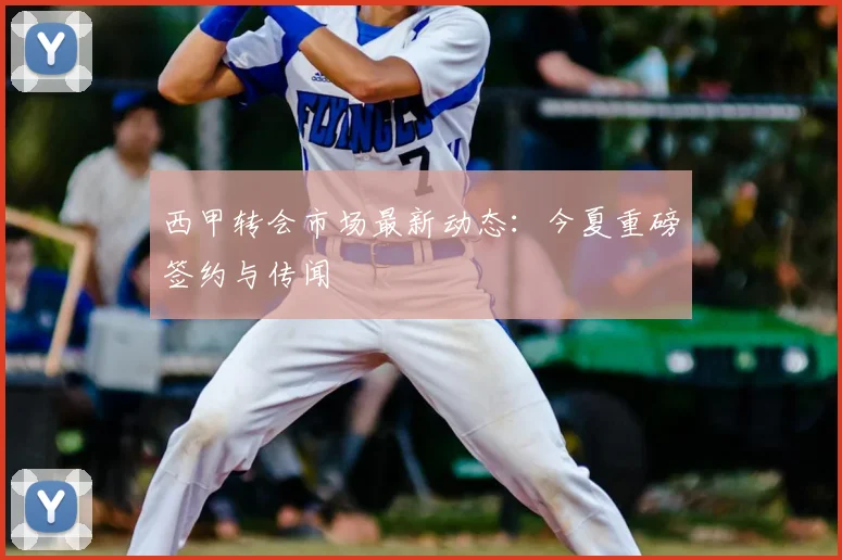 西甲转会市场最新动态:今夏重磅签约与传闻