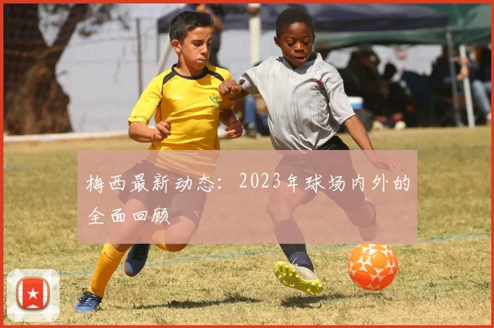 梅西最新动态:2023年球场内外的全面回顾