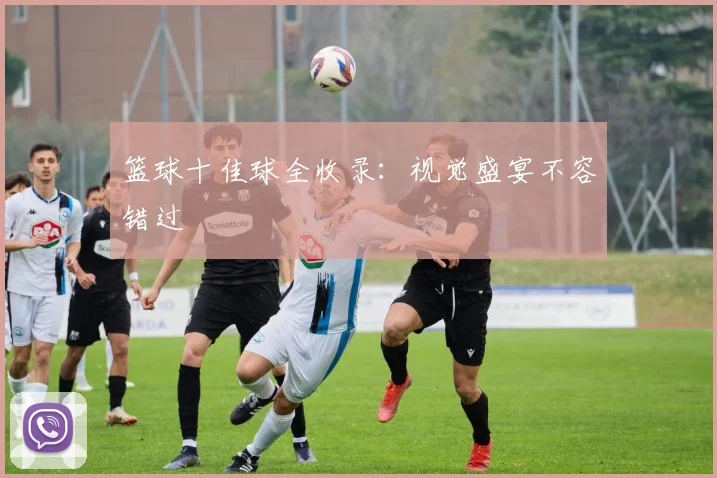篮球十佳球全收录：视觉盛宴不容错过