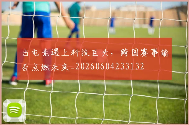 当电竞遇上科技巨头，跨国赛事能否点燃未来_20260604233132