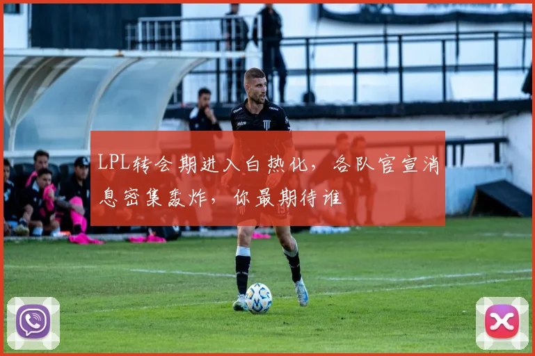 LPL转会期进入白热化，各队官宣消息密集轰炸，你最期待谁