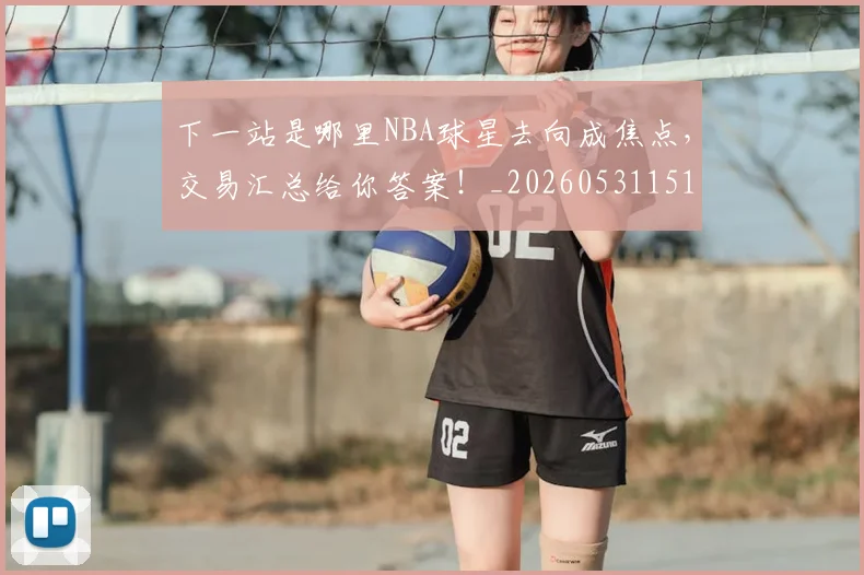 下一站是哪里NBA球星去向成焦点，交易汇总给你答案！_20260531151127