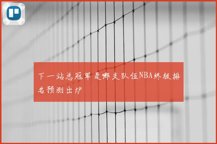 下一站总冠军是哪支队伍NBA终极排名预测出炉