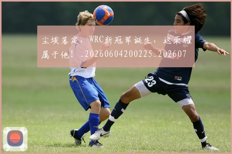 尘埃落定,WRC新冠军诞生,这荣耀属于他!_20260604200225_20260707145205