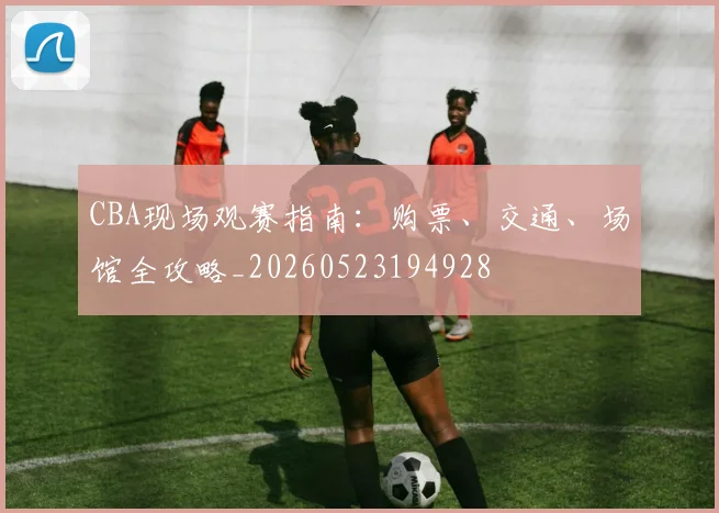 CBA现场观赛指南：购票、交通、场馆全攻略_20260523194928