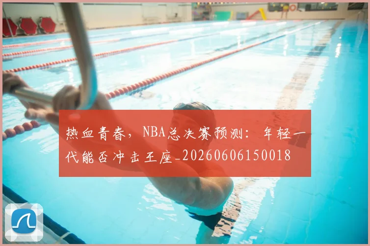 热血青春，NBA总决赛预测：年轻一代能否冲击王座_20260606150018