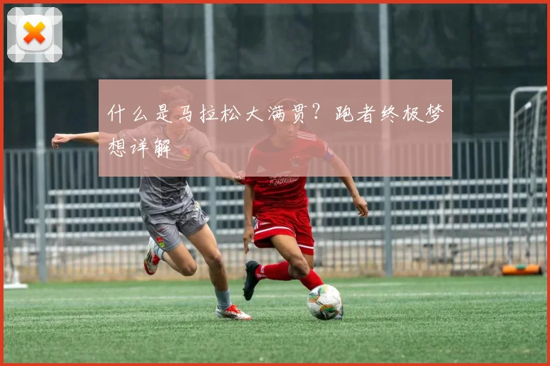 什么是马拉松大满贯？跑者终极梦想详解