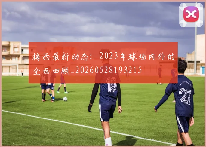 梅西最新动态:2023年球场内外的全面回顾_20260528193215