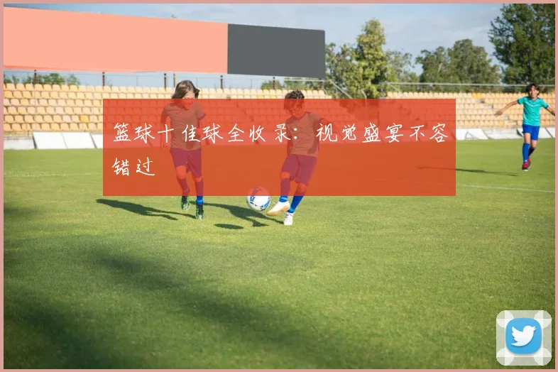 篮球十佳球全收录：视觉盛宴不容错过