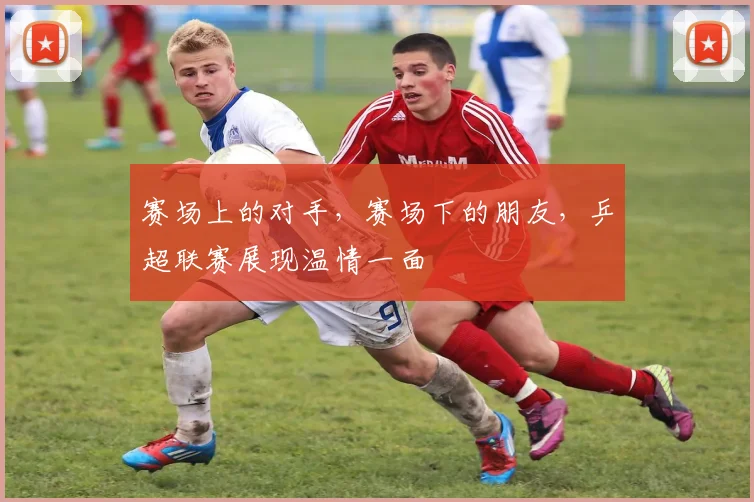 赛场上的对手，赛场下的朋友，乒超联赛展现温情一面