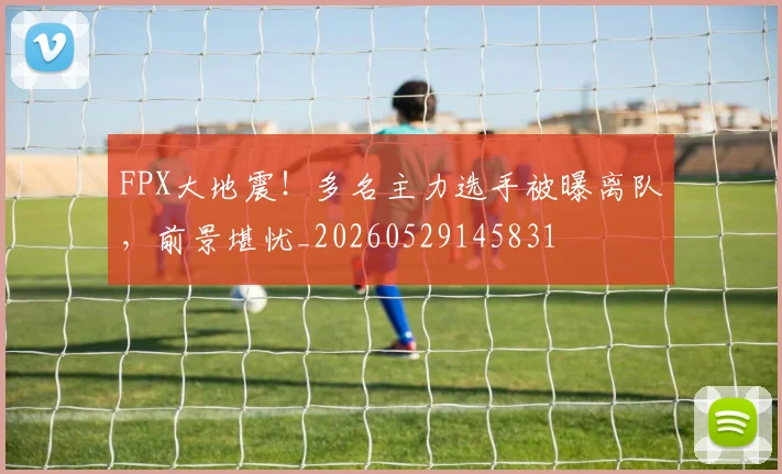 FPX大地震!多名主力选手被曝离队,前景堪忧_20260529145831